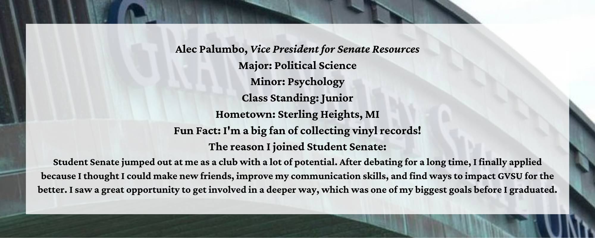 Alec Palumbo, Vice President for Senate Resources. Major: Political Science. Minor: Psychology. Class Standing: Junior. Hometown: Sterling Heights, MI. Fun Fact: I'm a big fan of collecting vinyl records! The reason I joined Student Senate:  Student Senate jumped out at me as a club with a lot of potential. After debating for a long time, I finally applied because I thought I could make new friends, improve my communication skills, and find ways to impact GVSU for the better. I saw a great opportunity to get involved in a deeper way, which was one of my biggest goals before I graduated.
